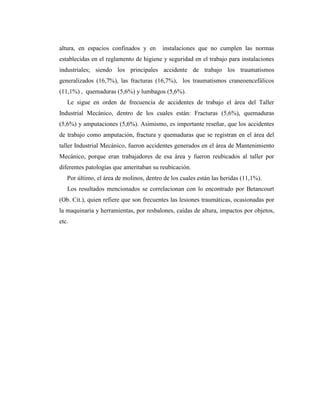 altura, en espacios confinados y en instalaciones que no cumplen las normas
establecidas en el reglamento de higiene y seguridad en el trabajo para instalaciones
industriales; siendo los principales accidente de trabajo los traumatismos
generalizados (16,7%), las fracturas (16,7%), los traumatismos craneoencefálicos
(11,1%) , quemaduras (5,6%) y lumbagos (5,6%).
Le sigue en orden de frecuencia de accidentes de trabajo el área del Taller
Industrial Mecánico, dentro de los cuales están: Fracturas (5,6%), quemaduras
(5,6%) y amputaciones (5,6%). Asimismo, es importante reseñar, que los accidentes
de trabajo como amputación, fractura y quemaduras que se registran en el área del
taller Industrial Mecánico, fueron accidentes generados en el área de Mantenimiento
Mecánico, porque eran trabajadores de esa área y fueron reubicados al taller por
diferentes patologías que ameritaban su reubicación.
Por último, el área de molinos, dentro de los cuales están las heridas (11,1%).
Los resultados mencionados se correlacionan con lo encontrado por Betancourt
(Ob. Cit.), quien refiere que son frecuentes las lesiones traumáticas, ocasionadas por
la maquinaria y herramientas, por resbalones, caídas de altura, impactos por objetos,
etc.
 