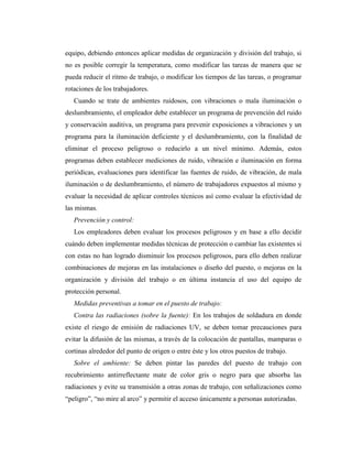 equipo, debiendo entonces aplicar medidas de organización y división del trabajo, si
no es posible corregir la temperatura, como modificar las tareas de manera que se
pueda reducir el ritmo de trabajo, o modificar los tiempos de las tareas, o programar
rotaciones de los trabajadores.
Cuando se trate de ambientes ruidosos, con vibraciones o mala iluminación o
deslumbramiento, el empleador debe establecer un programa de prevención del ruido
y conservación auditiva, un programa para prevenir exposiciones a vibraciones y un
programa para la iluminación deficiente y el deslumbramiento, con la finalidad de
eliminar el proceso peligroso o reducirlo a un nivel mínimo. Además, estos
programas deben establecer mediciones de ruido, vibración e iluminación en forma
periódicas, evaluaciones para identificar las fuentes de ruido, de vibración, de mala
iluminación o de deslumbramiento, el número de trabajadores expuestos al mismo y
evaluar la necesidad de aplicar controles técnicos así como evaluar la efectividad de
las mismas.
Prevención y control:
Los empleadores deben evaluar los procesos peligrosos y en base a ello decidir
cuándo deben implementar medidas técnicas de protección o cambiar las existentes si
con estas no han logrado disminuir los procesos peligrosos, para ello deben realizar
combinaciones de mejoras en las instalaciones o diseño del puesto, o mejoras en la
organización y división del trabajo o en última instancia el uso del equipo de
protección personal.
Medidas preventivas a tomar en el puesto de trabajo:
Contra las radiaciones (sobre la fuente): En los trabajos de soldadura en donde
existe el riesgo de emisión de radiaciones UV, se deben tomar precauciones para
evitar la difusión de las mismas, a través de la colocación de pantallas, mamparas o
cortinas alrededor del punto de origen o entre éste y los otros puestos de trabajo.
Sobre el ambiente: Se deben pintar las paredes del puesto de trabajo con
recubrimiento antirreflectante mate de color gris o negro para que absorba las
radiaciones y evite su transmisión a otras zonas de trabajo, con señalizaciones como
“peligro”, “no mire al arco” y permitir el acceso únicamente a personas autorizadas.
 