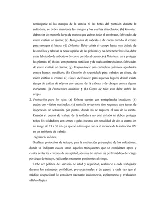 remangarse ni las mangas de la camisa ni las botas del pantalón durante la
soldadura, se deben mantener las mangas y los cuellos abrochados; (b) Guantes:
deben ser de manopla larga de manera que cubran todo el antebrazo, fabricados de
cuero curtido al cromo; (c) Mangoletas de asbesto o de cuero curtido al cromo
para proteger el brazo; (d) Delantal: Debe cubrir el cuerpo hasta mas debajo de
las rodillas y rebasar la boca superior de las polainas y no debe tener bolsillo, debe
estar fabricado de asbesto o de cuero curtido al cromo; (e) Polainas: para proteger
las piernas; (f) Botas: con punteras metálicas y de suela antirresbalante, fabricadas
de cuero curtido al cromo; (g) Respiradores: con cartuchos químicos aprobados
contra humos metálicos; (h) Cinturón de seguridad: para trabajos en altura, de
cuero curtido al cromo; (i) Casco dieléctrico: para aquellos lugares donde exista
riesgo de caídas de objetos por encima de la cabeza o de choque contra alguna
estructura; (j) Protectores auditivos y (k) Gorro de tela: este debe cubrir las
orejas.
2. Protección para los ojos: (a) Yelmos: caretas con portaplancha levadizos; (b)
gafas: con vidrios matizados; (c) pantalla protectora tipo raqueta: para tareas de
inspección de soldadura por puntos, donde no se requiera el uso de la careta.
Cuando el puesto de trabajo de la soldadura no esté aislado se deben proteger
todos los soldadores con lentes o gafas oscuras con tonalidad de dos a cuatro, en
un rango de 23 a 30 mts ya que se estima que ese es el alcance de la radiación UV
en un ambiente de trabajo.
Vigilancia médica:
Realizar protocolos de trabajo, para la evaluación pre-empleo de los soldadores,
donde se indiquen cuales serán aquellos trabajadores que se consideren aptos y
cuáles serán los criterios de no aptitud, además de incluir un perfil médico del cargo
por áreas de trabajo, realizarles exámenes pertinentes al riesgo.
Debe ser política del servicio de salud y seguridad, realizarle a cada trabajador
durante los exámenes periódicos, pre-vacacionales y de egreso y cada vez que el
médico ocupacional lo considere necesario audiometría, espirometría y evaluación
oftalmológica.
 