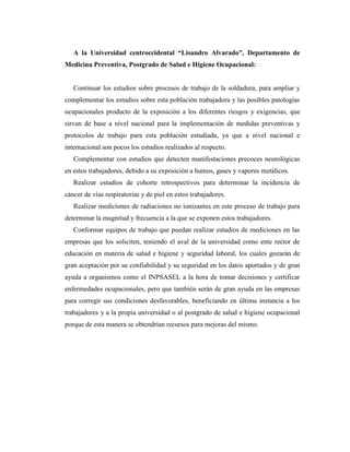 A la Universidad centroccidental “Lisandro Alvarado”, Departamento de
Medicina Preventiva, Postgrado de Salud e Higiene Ocupacional:
Continuar los estudios sobre procesos de trabajo de la soldadura, para ampliar y
complementar los estudios sobre esta población trabajadora y las posibles patologías
ocupacionales producto de la exposición a los diferentes riesgos y exigencias, que
sirvan de base a nivel nacional para la implementación de medidas preventivas y
protocolos de trabajo para esta población estudiada, ya que a nivel nacional e
internacional son pocos los estudios realizados al respecto.
Complementar con estudios que detecten manifestaciones precoces neurológicas
en estos trabajadores, debido a su exposición a humos, gases y vapores metálicos.
Realizar estudios de cohorte retrospectivos para determinar la incidencia de
cáncer de vías respiratorias y de piel en estos trabajadores.
Realizar mediciones de radiaciones no ionizantes en este proceso de trabajo para
determinar la magnitud y frecuencia a la que se exponen estos trabajadores.
Conformar equipos de trabajo que puedan realizar estudios de mediciones en las
empresas que los soliciten, teniendo el aval de la universidad como ente rector de
educación en materia de salud e higiene y seguridad laboral, los cuales gozarán de
gran aceptación por su confiabilidad y su seguridad en los datos aportados y de gran
ayuda a organismos como el INPSASEL a la hora de tomar decisiones y certificar
enfermedades ocupacionales, pero que también serán de gran ayuda en las empresas
para corregir sus condiciones desfavorables, beneficiando en última instancia a los
trabajadores y a la propia universidad o al postgrado de salud e higiene ocupacional
porque de esta manera se obtendrían recursos para mejoras del mismo.
 