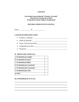 ANEXO H
Universidad centroccidental “Lisandro Alvarado”
Decanato de Ciencias de la Salud
Postgrado de Salud e Higiene Ocupacional
HISTORIA MEDICO OCUPACIONAL
Fecha: ______________, Nº ________________
I. DATOS DE IDENTIFICACION:
 Nombres y Apellidos: ____________________________________________
 cedula de Identidad: _____________________________________________
 Lugar y fecha de nacimiento: ______________________________________
 Antigüedad en el oficio ___________________________________________
 Ocupación: ____________________________________________________
II. MOTIVO DE CONSULTA:
a. Evaluación pre-empleo
b. Evaluación de egreso
c. Evaluación periódica
d. Evaluación pre-vacacional
e. Evaluación post-vacacional
f. Evaluación para tesis
g. Otro:
III. ENFERMEDAD ACTUAL:
____________________________________________________________________
____________________________________________________________________
____________________________________________________________________
____________________________________________________________________
 