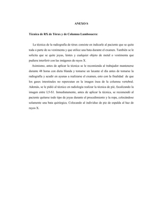 ANEXO S
Técnica de RX de Tórax y de Columna Lumbosacra:
La técnica de la radiografía de tórax consiste en indicarle al paciente que se quite
toda o parte de su vestimenta y que utilice una bata durante el examen. También se le
solicita que se quite joyas, lentes y cualquier objeto de metal o vestimenta que
pudiera interferir con las imágenes de rayos X.
Asimismo, antes de aplicar la técnica se le recomienda al trabajador mantenerse
durante 48 horas con dieta blanda y tomarse un laxante el día antes de tomarse la
radiografía y acudir en ayunas a realizarse el examen, esto con la finalidad de que
los gases intestinales no repercutan en la imagen ósea de la columna vertebral.
Además, se le pidió al técnico en radiología realizar la técnica de pié, focalizando la
imagen entre L5-S1. Inmediatamente, antes de aplicar la técnica, se recomendó al
paciente quitarse todo tipo de joyas durante el procedimiento y la ropa, colocándose
solamente una bata quirúrgica. Colocando al individuo de pie de espalda al haz de
rayos X.
 