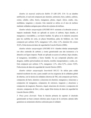 Alambre de material antifricción Babbit 25 LBS S/PL 3/16: Es un alambre
antifricción, el cual está compuesto por aluminio, antimonio, boro, cadmio, carbono,
cromo, cobalto, cobre, hierro, manganeso, plomo, níquel, silicio, estaño, zinc,
molibdeno, tungsteno y zirconio. Este material se utiliza en el área de molinos
mediante soldadura autógena para relleno de cojinetes de turbinas.
Alambre tubular autoprotegido LINCORE 60-0: resistente a la abrasión severa e
impacto moderado. Puede ser aplicado en aceros al carbono, bajos aleados, al
manganeso e inoxidables, y en hierro fundido. Se aplica en la industria azucarera
para las cuchillas de corte, en placas bimetálicas, palas de buldózer, etc. Está
compuesto por carbono 4,2%, manganeso 1,6%, sílice 1,3%, aluminio 0,6, cromo
25,4%, Ficha técnica de datos de seguridad de Lincoln Electric (2006).
Alambre tubular autoprotegido LINCORE 65-0: Alambre tubular autoprotegido
con altos contenido de carbono y cromo garantizando una alta resistencia a la
abrasión con ligero impacto. Puede ser aplicado en aceros al carbono, bajos aleados,
al manganeso, inoxidables y hierro fundido. Su uso comprende planchas anti-
desgaste, rodillos pulverizadores de minería, tornillos transportadores y codos, etc.
Está compuesto por carbono 3,7%, manganeso 1,3%, sílice 0,7%, cromo 19,9%.
Ficha técnica de datos de seguridad de Lincoln Electric (2003).
Alambre tubular autoprotegido Innershield NR-212: Se utiliza para soldar
material recubierto de zinc y para cumplir con las exigencias de la soldadura global
de tuberías, con la técnica de soldadura eléctrica de TIG, está compuesto por hierro,
compuestos de bario, aluminio y aleaciones de aluminio, manganeso y aleaciones y
compuestos de manganeso, compuestos de estroncio, magnesio y aleaciones y
compuestos de magnesio, fluoruros, níquel, aleaciones de zirconio y compuestos de
zirconio, compuestos de litio y sílice, según ficha técnica de datos de seguridad de
Lincoln Electric (2002).
5. Pinza porta electrodo: Tiene la función primaria de soportar el electrodo
garantizando un buen contacto eléctrico para el paso de la corriente; además debe
garantizar un aislamiento eléctrico suficiente para el soldador.
 