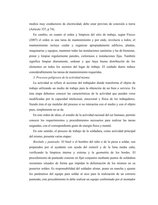 medios muy conductores de electricidad, debe estar provisto de conexión a tierra
(Artículo 327, p 74).
En cambio, en cuanto al orden y limpieza del sitio de trabajo, según Fiocco
(2007) el orden es una tarea de mantenimiento y por ende, involucra a todos; el
mantenimiento incluye cuidar y organizar apropiadamente edificios, plantas,
maquinarias y equipos; mantener todas las instalaciones sanitarias y las de bienestar,
pintar y limpiar regularmente paredes, cielorrasos e instalaciones fijas. También
significa limpiar diariamente, ordenar y que haya buena distribución de los
elementos en todos los sectores del lugar de trabajo. El cuidado diario reduce
considerablemente las tareas de mantenimiento requeridas.
3. Procesos peligrosos de la actividad misma:
La actividad se refiere al accionar del trabajador donde transforma el objeto de
trabajo utilizando un medio de trabajo para la obtención de un bien o servicio. En
ésta etapa debemos conocer las características de la actividad que pueden verse
modificadas por la capacidad intelectual, emocional y física de los trabajadores.
Siendo ésta el eje medular del proceso si no interactúa con el medio y con el objeto
pues, simplemente no se da.
En este orden de ideas, el estudio de la actividad racional del ser humano, permite
conocer los requerimientos y procedimientos necesarios para realizar las tareas
asignadas, con el correspondiente gasto de energía física y mental.
En este sentido, el proceso de trabajo de la soldadura, como actividad principal
del mismo, presenta varias etapas:
Biselado y punteado: El bisel o el hombro del tubo o de la pieza a soldar, son
preparados por el ayudante con ayuda del esmeril y de la lima media caña,
verificando la limpieza interna y externa y la geometría de los bordes. El
procedimiento de punteado consiste en fijar conjuntos mediante puntos de soldadura
resistentes situados de forma que impidan la deformación de los mismos en su
posterior soldeo. Es responsabilidad del soldador alistar, poner en marcha y ajustar
los parámetros del equipo para soldar al arco para la realización de un correcto
punteado, este procedimiento lo debe realizar un equipo conformado por el montador
 