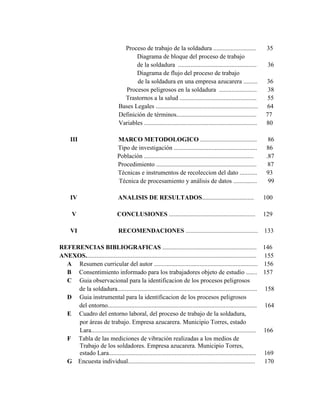 Proceso de trabajo de la soldadura ........................... 35
Diagrama de bloque del proceso de trabajo
de la soldadura .................................................. 36
Diagrama de flujo del proceso de trabajo
de la soldadura en una empresa azucarera ......... 36
Procesos peligrosos en la soldadura ........................ 38
Trastornos a la salud ................................................. 55
Bases Legales ................................................................. 64
Definición de términos................................................... 77
Variables ........................................................................ 80
III MARCO METODOLOGICO .................................... 86
Tipo de investigación ..................................................... 86
Población ...................................................................... .87
Procedimiento ................................................................ 87
Técnicas e instrumentos de recoleccion del dato ........... 93
Técnica de procesamiento y análisis de datos ............... 99
IV ANALISIS DE RESULTADOS................................. 100
V CONCLUSIONES ....................................................... 129
VI RECOMENDACIONES .............................................. 133
REFERENCIAS BIBLIOGRAFICAS ............................................................ 146
ANEXOS............................................................................................................. 155
A Resumen curricular del autor .................................................................. 156
B Consentimiento informado para los trabajadores objeto de estudio ....... 157
C Guia observacional para la identificacion de los procesos peligrosos
de la soldadura......................................................................................... 158
D Guia instrumental para la identificacion de los procesos peligrosos
del entorno............................................................................................... 164
E Cuadro del entorno laboral, del proceso de trabajo de la soldadura,
por áreas de trabajo. Empresa azucarera. Municipio Torres, estado
Lara......................................................................................................... 166
F Tabla de las mediciones de vibración realizadas a los medios de
Trabajo de los soldadores. Empresa azucarera. Municipio Torres,
estado Lara.............................................................................................. 169
G Encuesta individual................................................................................. 170
 