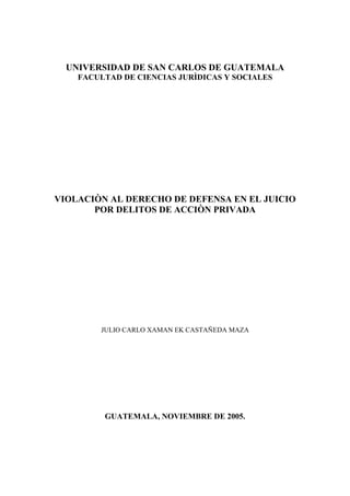 1
UNIVERSIDAD DE SAN CARLOS DE GUATEMALA
FACULTAD DE CIENCIAS JURÌDICAS Y SOCIALES
VIOLACIÒN AL DERECHO DE DEFENSA EN EL JUICIO
POR DELITOS DE ACCIÒN PRIVADA
JULIO CARLO XAMAN EK CASTAÑEDA MAZA
GUATEMALA, NOVIEMBRE DE 2005.
 
