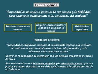 La Inteligencia 
“Capacidad de aprender a partir de la experiencia y la habilidad 
para adaptarse creativamente a las condiciones del ambiente” 
Resolver situaciones 
nuevas 
Adquirir conocimientos y 
usarlos en situaciones 
nuevas 
Habilidades 
especiales 
Inteligencia Emocional 
“Capacidad de integrar las emociones al razonamiento lógico, y a la resolución 
de problemas, lo que es central en las relaciones interpersonales y en la 
adecuación a las situaciones sociales” 
Central es la capacidad de sintonizar con las propias emociones y con las 
de otros. 
Está relacionada con el bienestar subjetivo y la adecuación social, que son 
puntos centrales al analizar el nivel de salud mental y la calidad de vida de 
un individuo. 
 