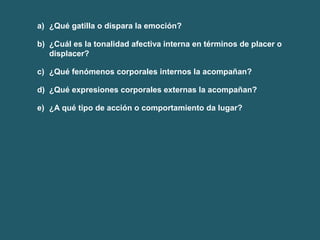 a) ¿Qué gatilla o dispara la emoción? 
b) ¿Cuál es la tonalidad afectiva interna en términos de placer o 
displacer? 
c) ¿Qué fenómenos corporales internos la acompañan? 
d) ¿Qué expresiones corporales externas la acompañan? 
e) ¿A qué tipo de acción o comportamiento da lugar? 
 