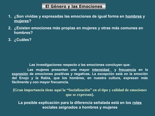 El Género y las Emociones 
1. ¿Son vividas y expresadas las emociones de igual forma en hombres y 
mujeres? 
2. ¿Existen emociones más propias en mujeres y otras más comunes en 
hombres? 
3. ¿Cuáles? 
Las investigaciones respecto a las emociones concluyen que: 
Las mujeres presentan una mayor intensidad y frecuencia en la 
expresión de emociones positivas y negativas. La excepción está en la emoción 
del Enojo y la Rabia, que los hombres, en nuestra cultura, expresan más 
fácilmente y con mayor frecuencia. 
(Gran importancia tiene aquí la “Socialización” en el tipo y calidad de emociones 
que se expresan). 
La posible explicación para la diferencia señalada está en los roles 
sociales asignados a hombres y mujeres 
 
