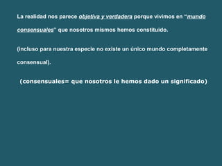 La realidad nos parece objetiva y verdadera porque vivimos en “mundo 
consensuales” que nosotros mismos hemos constituido. 
(incluso para nuestra especie no existe un único mundo completamente 
consensual). 
(consensuales= que nosotros le hemos dado un significado) 
 