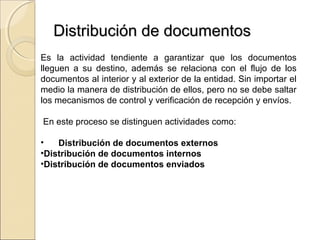 Distribución de documentos
Es la actividad tendiente a garantizar que los documentos
lleguen a su destino, además se relaciona con el flujo de los
documentos al interior y al exterior de la entidad. Sin importar el
medio la manera de distribución de ellos, pero no se debe saltar
los mecanismos de control y verificación de recepción y envíos.

En este proceso se distinguen actividades como:

•   Distribución de documentos externos
•Distribución de documentos internos
•Distribución de documentos enviados
 