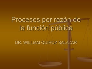 Procesos por razón de
la función pública
DR. WILLIAM QUIROZ SALAZAR
 