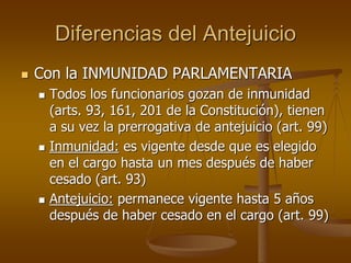 Diferencias del Antejuicio
 Con la INMUNIDAD PARLAMENTARIA
 Todos los funcionarios gozan de inmunidad
(arts. 93, 161, 20...