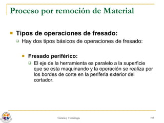 Proceso por remoción de Material Tipos de operaciones de fresado: Hay dos tipos básicos de operaciones de fresado: Fresado periférico:   El eje de la herramienta es paralelo a la superficie que se esta maquinando y la operación se realiza por los bordes de corte en la periferia exterior del cortador. 