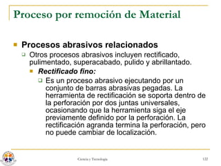 Proceso por remoción de Material Procesos abrasivos relacionados Otros procesos abrasivos incluyen rectificado, pulimentado, superacabado, pulido y abrillantado. Rectificado fino:   Es un proceso abrasivo ejecutando por un conjunto de barras abrasivas pegadas. La herramienta de rectificación se soporta dentro de la perforación por dos juntas universales, ocasionando que la herramienta siga el eje previamente definido por la perforación. La rectificación agranda termina la perforación, pero no puede cambiar de localización. 