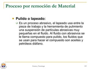 Proceso por remoción de Material Pulido o lapeado:  Es un proceso abrasivo, el lapeado usa entre la pieza de trabajo y la herramienta de pulimiento una suspensión de partículas abrasivas muy pequeñas en el fluido. Al fluido con abrasivos se le llama compuesto para pulido, los fluidos que se usan para hacer el compuesto son aceites y petróleos diáfano. 