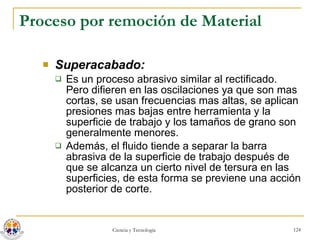 Proceso por remoción de Material Superacabado:   Es un proceso abrasivo similar al rectificado. Pero difieren en las oscilaciones ya que son mas cortas, se usan frecuencias mas altas, se aplican presiones mas bajas entre herramienta y la superficie de trabajo y los tamaños de grano son generalmente menores. Además, el fluido tiende a separar la barra abrasiva de la superficie de trabajo después de que se alcanza un cierto nivel de tersura en las superficies, de esta forma se previene una acción posterior de corte. 