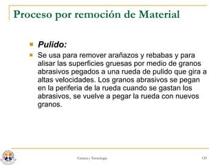 Proceso por remoción de Material Pulido:   Se usa para remover arañazos y rebabas y para alisar las superficies gruesas por medio de granos abrasivos pegados a una rueda de pulido que gira a altas velocidades. Los granos abrasivos se pegan en la periferia de la rueda cuando se gastan los abrasivos, se vuelve a pegar la rueda con nuevos granos. 