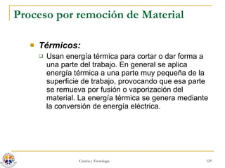 Proceso por remoción de Material Térmicos:   Usan energía térmica para cortar o dar forma a una parte del trabajo. En general se aplica energía térmica a una parte muy pequeña de la superficie de trabajo, provocando que esa parte se remueva por fusión o vaporización del material. La energía térmica se genera mediante la conversión de energía eléctrica. 