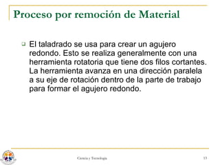 Proceso por remoción de Material El taladrado se usa para crear un agujero redondo. Esto se realiza generalmente con una herramienta rotatoria que tiene dos filos cortantes. La herramienta avanza en una dirección paralela a su eje de rotación dentro de la parte de trabajo para formar el agujero redondo. 