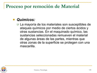 Proceso por remoción de Material Químicos:   La mayoría de los materiales son susceptibles de ataques químicos por medio de ciertos ácidos y otras sustancias. En el maquinado químico, las sustancias seleccionadas remueven el material de algunas áreas de las partes, mientras que otras zonas de la superficie se protegen con una mascarilla. 