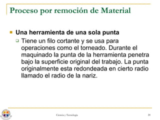 Proceso por remoción de Material Una herramienta de una sola punta  Tiene un filo cortante y se usa para operaciones como el torneado. Durante el maquinado la punta de la herramienta penetra bajo la superficie original del trabajo. La punta originalmente esta redondeada en cierto radio llamado el radio de la nariz.  