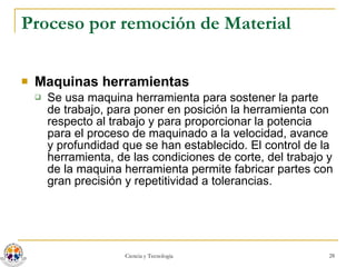 Proceso por remoción de Material Maquinas herramientas Se usa maquina herramienta para sostener la parte de trabajo, para poner en posición la herramienta con respecto al trabajo y para proporcionar la potencia para el proceso de maquinado a la velocidad, avance y profundidad que se han establecido. El control de la herramienta, de las condiciones de corte, del trabajo y de la maquina herramienta permite fabricar partes con gran precisión y repetitividad a tolerancias.  