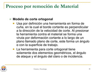 Proceso por remoción de Material Modelo de corte ortogonal Usa por definición una herramienta en forma de cuña, en la cual el borde cortante es perpendicular a la dirección de la velocidad de corte. Al presionar la herramienta contra el material se forma una viruta por deformación cortante a lo largo de un plano llamado plano de corte, este forma un ángulo  α  con la superficie de trabajo.  La herramienta para corte ortogonal tiene solamente dos elementos geométricos, el ángulo de ataque y el ángulo del claro o de incidencia. 