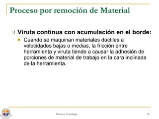 Proceso por remoción de Material Viruta continua con acumulación en el borde: Cuando se maquinan materiales dúctiles a velocidades bajas o medias, la fricción entre herramienta y viruta tiende a causar la adhesión de porciones de material de trabajo en la cara inclinada de la herramienta.  