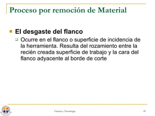 Proceso por remoción de Material El desgaste del flanco Ocurre en el flanco o superficie de incidencia de la herramienta. Resulta del rozamiento entre la recién creada superficie de trabajo y la cara del flanco adyacente al borde de corte  