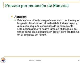 Proceso por remoción de Material Abrasión:   Esta es la acción de desgaste mecánico debido a que las partículas duras en el material de trabajo rayan y remueven pequeñas porciones de la herramienta. Esta acción abrasiva ocurre tanto en el desgaste del flanco como en el desgaste en cráter, pero predomina en el desgaste del flanco.  