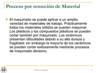 Proceso por remoción de Material El maquinado se puede aplicar a un amplia variedad de materiales de trabajo. Prácticamente todos los materiales sólidos se pueden maquinar. Los plásticos y los compuestos plásticos se pueden cortar también por maquinado. Los cerámicos presentan dificultades debido a su alta dureza y fragilidad; sin embargo la mayoría de los cerámicos se pueden cortar exitosamente mediante procesos de maquinado abrasivo. 