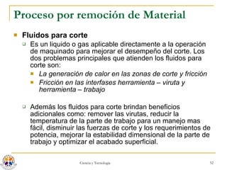 Proceso por remoción de Material Fluidos para corte Es un liquido o gas aplicable directamente a la operación de maquinado para mejorar el desempeño del corte. Los dos problemas principales que atienden los fluidos para corte son: La generación de calor en las zonas de corte y fricción  Fricción en las interfases herramienta – viruta y herramienta – trabajo  Además los fluidos para corte brindan beneficios adicionales como: remover las virutas, reducir la temperatura de la parte de trabajo para un manejo mas fácil, disminuir las fuerzas de corte y los requerimientos de potencia, mejorar la estabilidad dimensional de la parte de trabajo y optimizar el acabado superficial. 