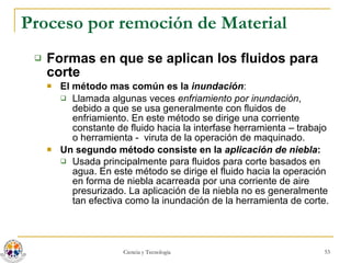 Proceso por remoción de Material Formas en que se aplican los fluidos para corte El método mas común es la  inundación : Llamada algunas veces  enfriamiento por inundación , debido a que se usa generalmente con fluidos de enfriamiento. En este método se dirige una corriente constante de fluido hacia la interfase herramienta – trabajo o herramienta -  viruta de la operación de maquinado.  Un segundo método consiste en la  aplicación de niebla : Usada principalmente para fluidos para corte basados en agua. En este método se dirige el fluido hacia la operación en forma de niebla acarreada por una corriente de aire presurizado. La aplicación de la niebla no es generalmente tan efectiva como la inundación de la herramienta de corte.   