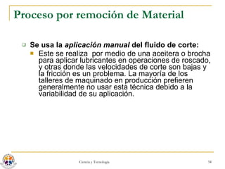 Proceso por remoción de Material Se usa la  aplicación manual  del fluido de corte: Este se realiza  por medio de una aceitera o brocha para aplicar lubricantes en operaciones de roscado, y otras donde las velocidades de corte son bajas y la fricción es un problema. La mayoría de los talleres de maquinado en producción prefieren generalmente no usar esta técnica debido a la variabilidad de su aplicación. 