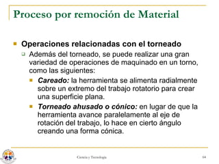 Proceso por remoción de Material Operaciones relacionadas con el torneado Además del torneado, se puede realizar una gran variedad de operaciones de maquinado en un torno, como las siguientes: Careado:  la herramienta se alimenta radialmente sobre un extremo del trabajo rotatorio para crear una superficie plana. Torneado ahusado o cónico:  en lugar de que la herramienta avance paralelamente al eje de rotación del trabajo, lo hace en cierto ángulo creando una forma cónica. 