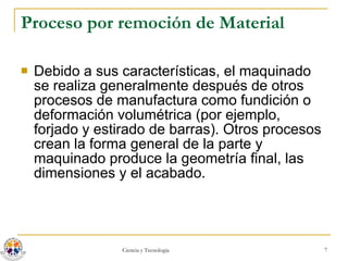 Proceso por remoción de Material Debido a sus características, el maquinado se realiza generalmente después de otros procesos de manufactura como fundición o deformación volumétrica (por ejemplo, forjado y estirado de barras). Otros procesos crean la forma general de la parte y maquinado produce la geometría final, las dimensiones y el acabado. 
