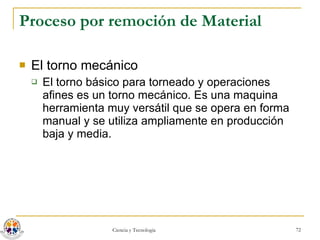 Proceso por remoción de Material El torno mecánico El torno básico para torneado y operaciones afines es un torno mecánico. Es una maquina herramienta muy versátil que se opera en forma manual y se utiliza ampliamente en producción baja y media. 