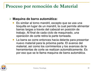 Proceso por remoción de Material Maquina de barra automática: Es similar al torno mandril, excepto que se usa una boquilla en lugar de un mandril, la cual permite alimentar barras largas a través del cabezal en posición de trabajo. Al final de cada ciclo de maquinado, una operación de corte retira la parte torneada.  La barra se corre entonces hacia delante para presentar nuevo material para la próxima parte. El avance del material, así como los corrimientos y los avances de la herramientas de corte se realizan automáticamente. Es por eso que se le llama maquina de barra automática. 