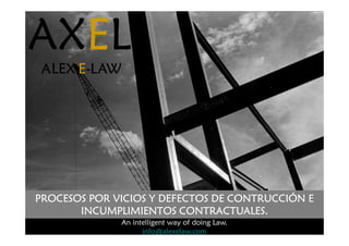AX
AX
AX
AXE
E
E
EL
L
L
L
ALEX
ALEX
ALEX
ALEX E
E
E
E-
-
-
-LAW
LAW
LAW
LAW
AX
AX
AX
AXE
E
E
EL
L
L
L
ALEX
ALEX
ALEX
ALEX E
E
E
E-
-
-
-LAW
LAW
LAW
LAW
An intelligent way of doing Law.
info@alexelaw.com
PROCESOS POR VICIOS Y DEFECTOS DE CONTRUCCIÓN E
PROCESOS POR VICIOS Y DEFECTOS DE CONTRUCCIÓN E
PROCESOS POR VICIOS Y DEFECTOS DE CONTRUCCIÓN E
PROCESOS POR VICIOS Y DEFECTOS DE CONTRUCCIÓN E
INCUMPLIMIENTOS CONTRACTUALES.
INCUMPLIMIENTOS CONTRACTUALES.
INCUMPLIMIENTOS CONTRACTUALES.
INCUMPLIMIENTOS CONTRACTUALES.
 