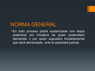 NORMA GENERAL
En todo proceso podrá sustanciarse una etapa
preliminar por iniciativa de quien pretendiere
demandar o por quien supusiere fundadamente
que será demandado, ante la autoridad judicial.
 