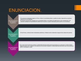 ENUNCIACION.
RECONOCIMIENTO
DE FIRMAS Y
RUBRICAS.
• Si la persona emplazada negare su firma y rúbrica, la autoridad judicial, a pedido de parte, dispondrá se practique
pericia en la vía incidental.
• El dictamen pericial será valorado por la autoridad judicial, a los efectos de determinar lo que corresponda. Si el
dictamen señalare la imposibilidad de determinar la autoría, la parte interesada podrá acudir a la vía ordinaria.
RECONOCIMIENTO
DE FIRMAS Y
RUBRICAS
• Si las firmas y rúbricas fueren declaradas auténticas, el falsario será condenado al pago de las costas de la pericia.
RECONOCIMIENTO
DE FIRMAS Y
RUBRICAS
•En el caso de las personas jurídicas, la efectividad del documento será reconocida por su personero. Si éste hubiere
dejado de serlo o por cualquier circunstancia se encontrare impedido, la efectividad del documento será reconocida por
quien lo reemplace o supla.
 