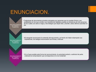 ENUNCIACION.
RECONOCIMIENTO
DE FIRMAS Y
RUBRICAS.
•Tratándose de documentos privados otorgados por personas que no puedan firmar o por
analfabetos en los que consten sus impresiones digitales puestas en presencia de tres personas
de los cuales uno será a ruego y dos testigos que sepan leer y escribir, estos últimos suscriban al
pie.
RECONOCIMIENTO
DE FIRMAS Y
RUBRICAS
•El otorgante reconocerá el contenido del documento y el hecho de haber estampado sus
impresiones, los testigos reconocerán sus firmas y rúbricas.
RECONOCIMIENTO
DE FIRMAS Y
RUBRICAS
•Si no fuere posible esta forma de reconocimiento, la autoridad judicial, a solicitud de parte,
ordenará la comprobación que corresponda en la vía incidental.
 