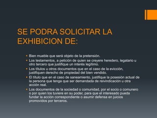 SE PODRA SOLICITAR LA
EXHIBICION DE:
 Bien mueble que será objeto de la pretensión.
 Los testamentos, a petición de quien se creyere heredero, legatario u
otro tercero que justifique un interés legítimo.
 Los títulos u otros documentos que en el caso de la evicción,
justifiquen derecho de propiedad del bien vendido.
 El título que en el caso de saneamiento, justifique la posesión actual de
la persona que tenga que ser demandada de reivindicación u otra
acción real.
 Los documentos de la sociedad o comunidad, por el socio o comunero
o por quien los tuviere en su poder, para que el interesado pueda
fundar la acción correspondiente o asumir defensa en juicios
promovidos por terceros.
 