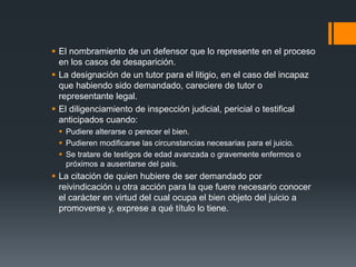  El nombramiento de un defensor que lo represente en el proceso
en los casos de desaparición.
 La designación de un tutor para el litigio, en el caso del incapaz
que habiendo sido demandado, careciere de tutor o
representante legal.
 El diligenciamiento de inspección judicial, pericial o testifical
anticipados cuando:
 Pudiere alterarse o perecer el bien.
 Pudieren modificarse las circunstancias necesarias para el juicio.
 Se tratare de testigos de edad avanzada o gravemente enfermos o
próximos a ausentarse del país.
 La citación de quien hubiere de ser demandado por
reivindicación u otra acción para la que fuere necesario conocer
el carácter en virtud del cual ocupa el bien objeto del juicio a
promoverse y, exprese a qué título lo tiene.
 