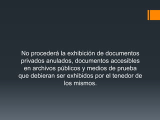 No procederá la exhibición de documentos
privados anulados, documentos accesibles
en archivos públicos y medios de prueba
que debieran ser exhibidos por el tenedor de
los mismos.
 