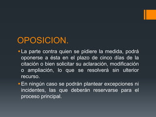 OPOSICION.
La parte contra quien se pidiere la medida, podrá
oponerse a ésta en el plazo de cinco días de la
citación o bien solicitar su aclaración, modificación
o ampliación, lo que se resolverá sin ulterior
recurso.
En ningún caso se podrán plantear excepciones ni
incidentes, las que deberán reservarse para el
proceso principal.
 