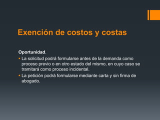 Exención de costos y costas
Oportunidad.
 La solicitud podrá formularse antes de la demanda como
proceso previo o en otro estado del mismo, en cuyo caso se
tramitará como proceso incidental.
 La petición podrá formularse mediante carta y sin firma de
abogado.
 
