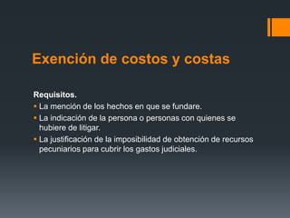 Exención de costos y costas
Requisitos.
 La mención de los hechos en que se fundare.
 La indicación de la persona o personas con quienes se
hubiere de litigar.
 La justificación de la imposibilidad de obtención de recursos
pecuniarios para cubrir los gastos judiciales.
 
