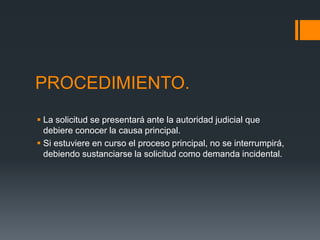 PROCEDIMIENTO.
 La solicitud se presentará ante la autoridad judicial que
debiere conocer la causa principal.
 Si estuviere en curso el proceso principal, no se interrumpirá,
debiendo sustanciarse la solicitud como demanda incidental.
 